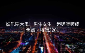 娱乐圈大瓜：男生女生一起嗟嗟嗟成焦点 · 特辑3201