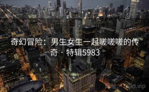 奇幻冒险：男生女生一起嗟嗟嗟的传奇 · 特辑5983