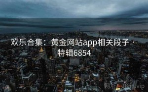 欢乐合集：黄金网站app相关段子 · 特辑6854