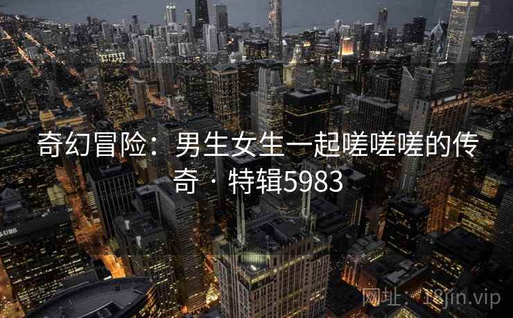 奇幻冒险：男生女生一起嗟嗟嗟的传奇 · 特辑5983