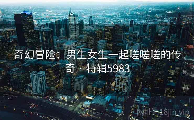 奇幻冒险：男生女生一起嗟嗟嗟的传奇 · 特辑5983