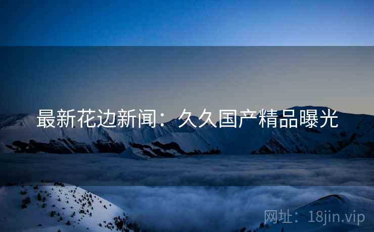最新花边新闻：久久国产精品曝光