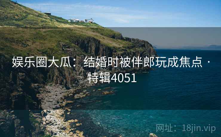 娱乐圈大瓜：结婚时被伴郎玩成焦点 · 特辑4051