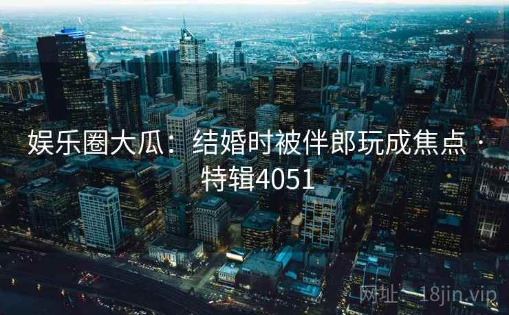 娱乐圈大瓜：结婚时被伴郎玩成焦点 · 特辑4051
