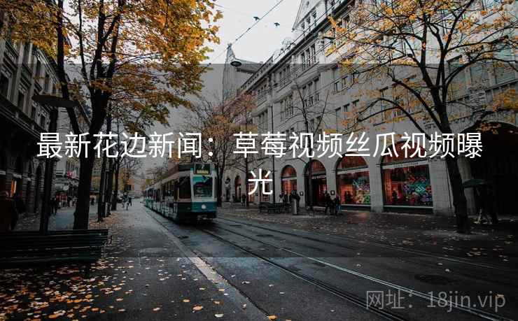 最新花边新闻：草莓视频丝瓜视频曝光