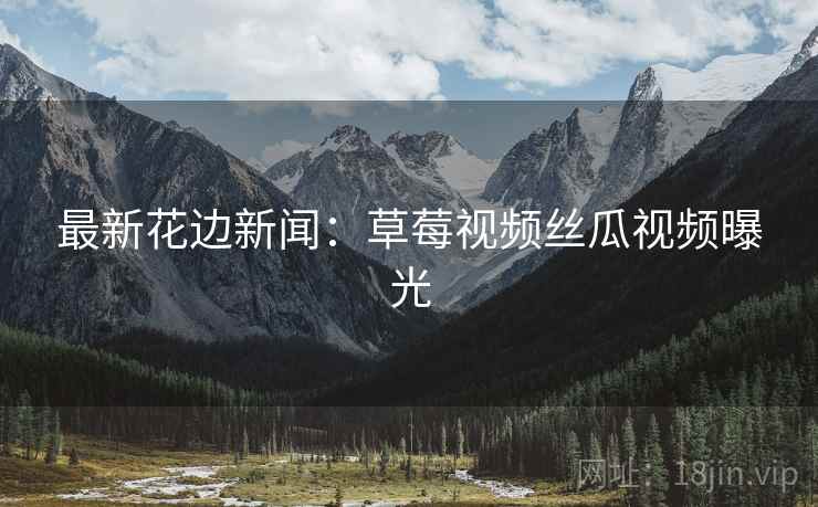 最新花边新闻：草莓视频丝瓜视频曝光