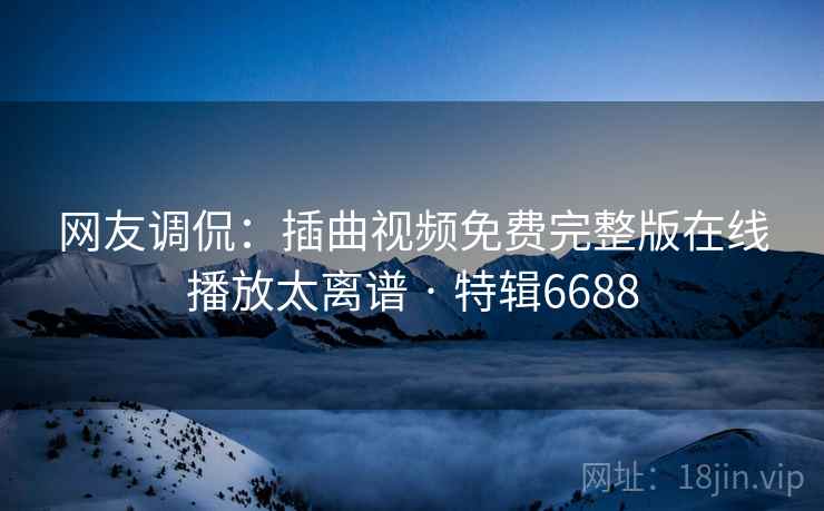 网友调侃:插曲视频免费完整版在线播放太离谱 · 特辑6688 网友调侃:插曲视频免费完整版在线播放太离谱 · 特辑6688