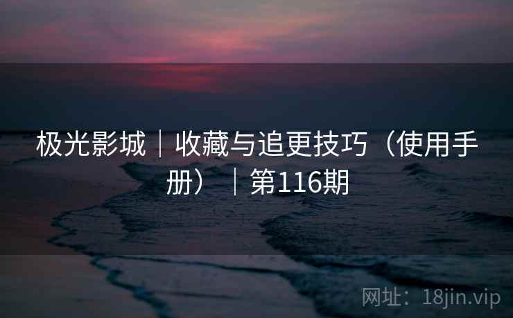 极光影城|收藏与追更技巧(使用手册)|第116期 极光影城|收藏与追更技巧(使用手册)|第116期