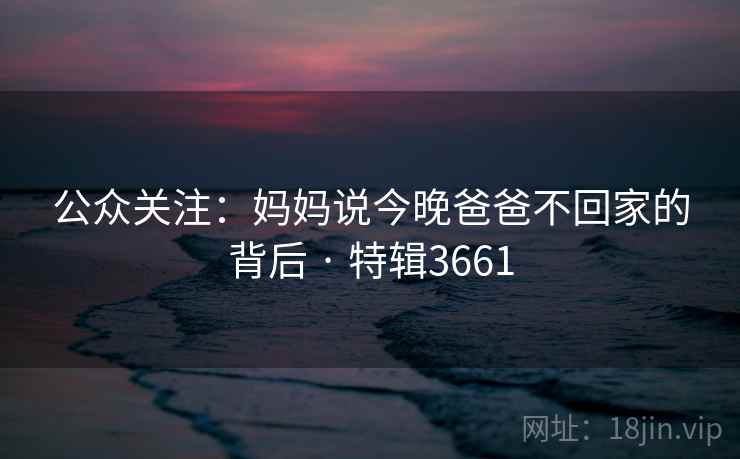 公众关注：妈妈说今晚爸爸不回家的背后 · 特辑3661